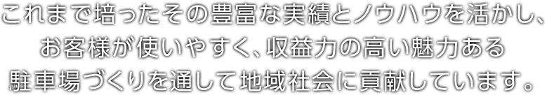 これまで培ったその豊富な実績とノウハウを活かし、お客様が使いやすく、収益力の高い魅力ある駐車場づくりを通して地域社会に貢献しています。